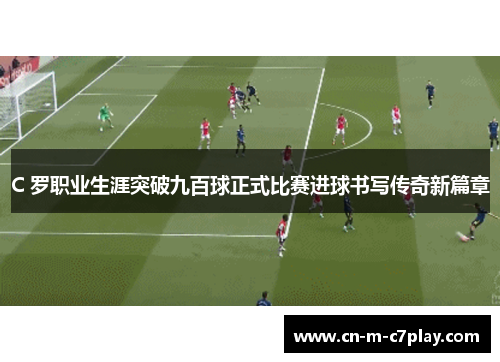 C 罗职业生涯突破九百球正式比赛进球书写传奇新篇章