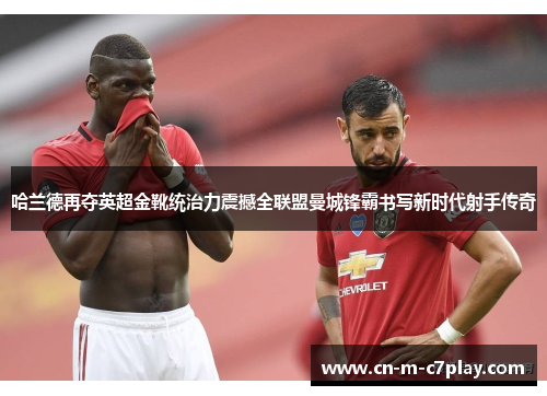 哈兰德再夺英超金靴统治力震撼全联盟曼城锋霸书写新时代射手传奇