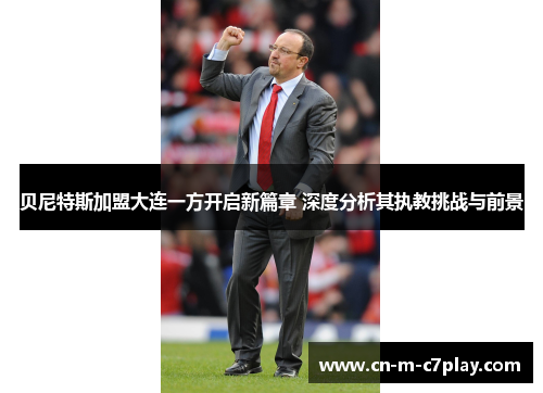 贝尼特斯加盟大连一方开启新篇章 深度分析其执教挑战与前景